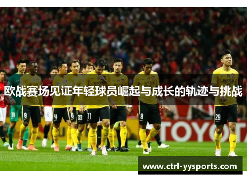 欧战赛场见证年轻球员崛起与成长的轨迹与挑战