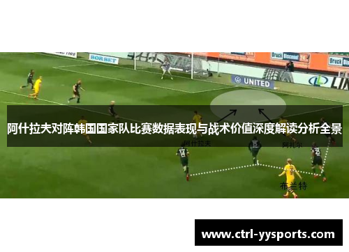 阿什拉夫对阵韩国国家队比赛数据表现与战术价值深度解读分析全景