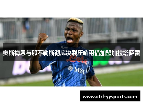 奥斯梅恩与那不勒斯彻底决裂压哨租借加盟加拉塔萨雷 奥斯梅恩与那不勒斯彻底决裂压哨租借加盟加拉塔萨雷